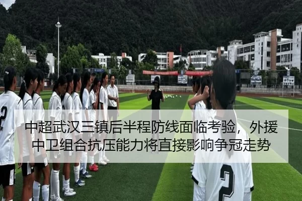 中超武汉三镇后半程防线面临考验，外援中卫组合抗压能力将直接影响争冠走势